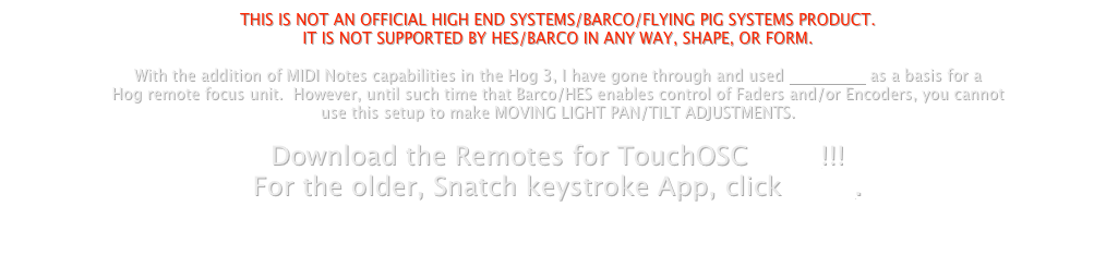 THIS IS NOT AN OFFICIAL HIGH END SYSTEMS/BARCO/FLYING PIG SYSTEMS PRODUCT. 
IT IS NOT SUPPORTED BY HES/BARCO IN ANY WAY, SHAPE, OR FORM.

With the addition of MIDI Notes capabilities in the Hog 3, I have gone through and used TouchOSC as a basis for a
Hog remote focus unit.  However, until such time that Barco/HES enables control of Faders and/or Encoders, you cannot
use this setup to make MOVING LIGHT PAN/TILT ADJUSTMENTS.

Download the Remotes for TouchOSC HERE!!!
For the older, Snatch keystroke App, click HERE.


