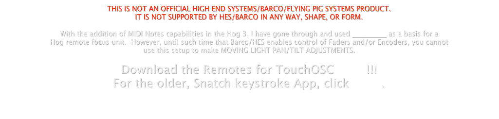 THIS IS NOT AN OFFICIAL HIGH END SYSTEMS/BARCO/FLYING PIG SYSTEMS PRODUCT.
IT IS NOT SUPPORTED BY HES/BARCO IN ANY WAY, SHAPE, OR FORM.
With the addition of MIDI Notes capabilities in the Hog 3, I have gone through and used TouchOSC as a basis for a
Hog remote focus unit. However, until such time that Barco/HES enables control of Faders and/or Encoders, you cannot
use this setup to make MOVING LIGHT PAN/TILT ADJUSTMENTS.
Download the Remotes for TouchOSC HERE!!!
For the older, Snatch keystroke App, click HERE.